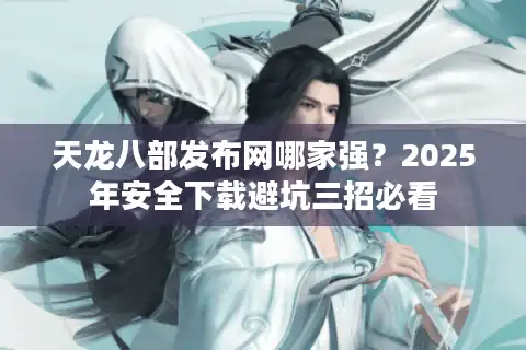 天龙八部发布网哪家强？2025年安全下载避坑三招必看