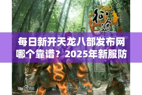每日新开天龙八部发布网哪个靠谱？2025年新服防坑指南