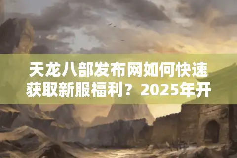 天龙八部发布网如何快速获取新服福利？2025年开服攻略实测
