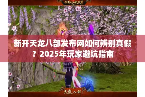 新开天龙八部发布网如何辨别真假？2025年玩家避坑指南