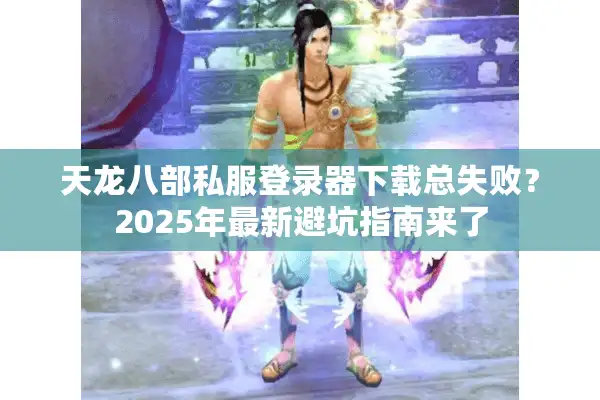 天龙八部私服登录器下载总失败？2025年最新避坑指南来了