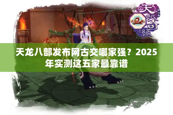 天龙八部发布网古交哪家强？2025年实测这五家最靠谱