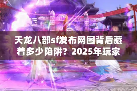 天龙八部sf发布网图背后藏着多少陷阱？2025年玩家必看防坑指南