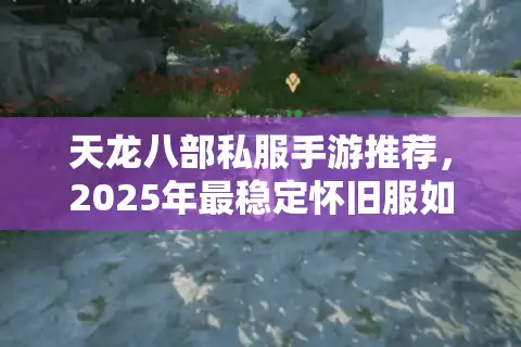 天龙八部私服手游推荐，2025年最稳定怀旧服如何避坑？