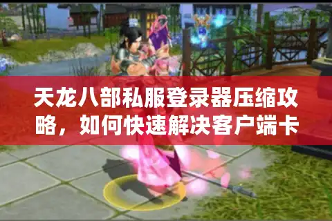 天龙八部私服登录器压缩攻略，如何快速解决客户端卡顿与存储空间不足？