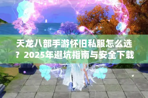 天龙八部手游怀旧私服怎么选？2025年避坑指南与安全下载攻略