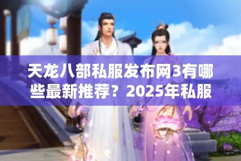 天龙八部私服发布网3有哪些最新推荐？2025年私服安全下载攻略