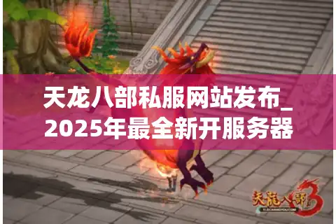 天龙八部私服网站发布_2025年最全新开服务器地址哪里找？