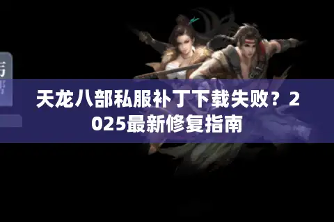 天龙八部私服补丁下载失败？2025最新修复指南