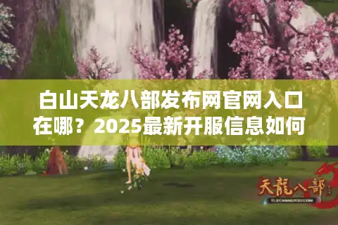 白山天龙八部发布网官网入口在哪？2025最新开服信息如何获取？