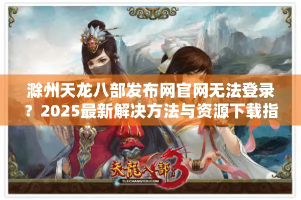 滁州天龙八部发布网官网无法登录？2025最新解决方法与资源下载指南