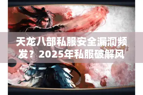 天龙八部私服安全漏洞频发？2025年私服破解风险实测与防范指南